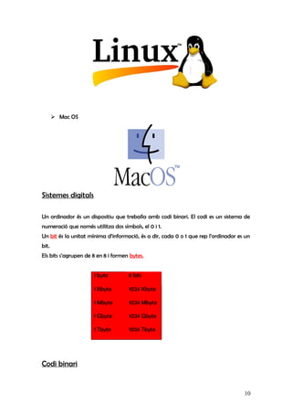  Mac OS
Sistemes digitals
Un ordinador és un dispositiu que treballa amb codi binari. El codi es un sistema de
numeració que només utilitza dos símbols, el 0 i 1.
Un bit és la unitat mínima d’informació, és a dir, cada 0 o 1 que rep l’ordinador es un
bit.
Els bits s’agrupen de 8 en 8 i formen bytes.
1 byte 8 bits
1 Kbyte 1024 Kbyte
1 Mbyte 1024 Mbyte
1 Gbyte 1024 Gbyte
1 Tbyte 1024 Tbyte
Codi binari
10
 