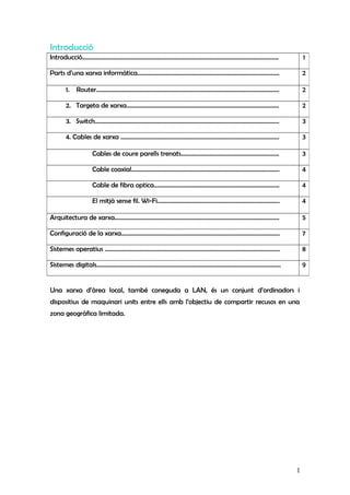 Introducció
Una xarxa d’àrea local, també coneguda a LAN, és un conjunt d’ordinadors i
dispositius de maquinari units entre ells amb l’objectiu de compartir recusos en una
zona geogràfica limitada.
Introducció.................................................................................................................................. 1
Parts d’una xarxa informàtica.............................................................................................. 2
1. Router......................................................................................................................... 2
2. Targeta de xarxa..................................................................................................... 2
3. Switch.......................................................................................................................... 3
4. Cables de xarxa ......................................................................................................... 3
Cables de coure parells trenats................................................................. 3
Cable coaxial.................................................................................................. 4
Cable de fibra optica................................................................................... 4
El mitjà sense fil. Wi-Fi................................................................................. 4
Arquitectura de xarxa............................................................................................................. 5
Configuració de la xarxa......................................................................................................... 7
Sistemes operatius .................................................................................................................... 8
Sistemes digitals.......................................................................................................................... 9
1
 