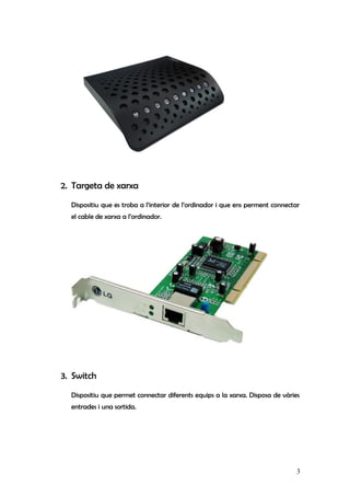2. Targeta de xarxa
Dispositiu que es troba a l’interior de l’ordinador i que ens perment connectar
el cable de xarxa a l’ordinador.
3. Switch
Dispositiu que permet connectar diferents equips a la xarxa. Disposa de vàries
entrades i una sortida.
3
 