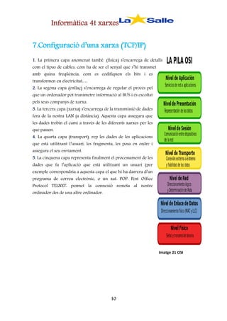 Informàtica 4t xarxes
7.Configuració d’una xarxa (TCP/IP)
1. La primera capa anomenat també (física) s’encarrega de detalls
com el tipus de cables, com ha de ser el senyal que s’hi transmet
amb quina freqüència, com es codifiquen els bits i es
transformen en electricitat,…
2. La segona capa (enllaç) s’encarrega de regular el procés pel
que un ordenador pot transmetre informació al BUS i és escoltat
pels seus companys de xarxa.
3. La tercera capa (xarxa) s’encarrega de la transmissió de dades
fora de la nostra LAN (a distància). Aquesta capa assegura que

les dades trobin el camí a través de les diferents xarxes per les
que passen.

4. La quarta capa (transport), rep les dades de les aplicacions
que està utilitzant l’usuari, les fragmenta, les posa en ordre i
assegura el seu enviament.

5. La cinquena capa representa finalment el processament de les
dades que fa l’aplicació que està utilitzant un usuari (per

exemple correspondria a aquesta capa el que hi ha darrera d’un
programa de correu electrònic, o un xat. POP: Post Office
Protocol TELNET: permet la connexió remota al nostre
ordinador des de una altre ordinador.

Imatge 21 OSI

10

 