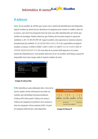 Informàtica 4t xarxes
8.Adreces
MAC: És un nombre de 48 bits que actua com a matrícula identificativa del dispositiu.
Aquest nombre ja aniria bé per identificar la màquina però només és visible a dins de
la xarxa, i per tant fora d’aquesta hem de tenir una altra identificador per tal de que
arribin els missatges. Podem observar que l’adreça de la nostra targeta és quelcom
semblant a: 00-13-8F-E9-DD-6F. Aquest nombre està expressat en sistema numèric
hexadecimal (16 símbols: 0,1,2,3,4,5,6,7,8,9, A, B, C, D, E, F) i equivaldria al següent
nombre en binari: 0 0000 0 0000 1 0001 3 0011 8 1000 F 1111 E 1110 9 1001 D
1010 D 1010 6 0110 F 1111 Per tant dins de la nostra LAN aquesta és la nostra
matrícula d’identificació. Com podem observar al ser un nombre molt llarg és quasi bé
impossible tenir dues targes amb el mateix nombre de sèrie.

Imatge 22 adreça Mac

IP:Per identificar cada ordinador dins i fora de la
xarxa i poder enviar informació necessito un
nombre que identifiqui internacionalment.
L’adreça IP té dues parts: l’adreça de xarxa i
l’adreça de màquina; la primera serà comuna a
totes les màquines d’una mateixa LAN, i la part
de màquina diferent per cada dispositiu.

Imatge 23 Adreça IP

11

 