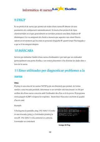 Informàtica 4t xarxes
9.DHCP
És un protocol de xarxa que permet als nodes d'una xarxa IP obtenir els seus
paràmetres de configuració automàticament. Es tracta d'un protocol de tipus
client/servidor en el que generalment un servidor posseeix una llista d'adreces IP
dinàmiques i les va assignant als clients a mesura que aquestes van estant lliures,
sabent en tot moment qui ha estat en possessió d'aquella IP, quant temps l'ha tinguda o
a qui se li ha assignat després.

10.MÀSCARA
Serveix per delimitar l'àmbit d'una xarxa d'ordinadors i per tant que un ordinador
(principalment una porta d'enllaç o un router) determini si ha d'enviar les dades dins o
fora de la xarxa.

11.Eines utilitzades per diagnosticar problemes a la
xarxa
PING
El ping és una eina de les xarxes TCP/IP (com ara Internet) que permet, de forma
similar a una trucada perduda, determinar si un servidor està funcionant i si s'hi pot
arribar des d'una xarxa concreta amb l'ordinador des d’un es fa la prova. El programa
envia paquets ICMP i n'espera les respostes. Anem Inici>Executa i escrivim al quadre
d’acció cmd.
Exemple:
1.Teclegema la pantalla: ping 192.168.0.1 L'ordre
és una trucada ( ping ) a l'enrutador (router) la
seva IP, 192.168.0.1 si la connexió és correcta,
l'enrutador us contestarà.
Imatge 24 Ping

12

 