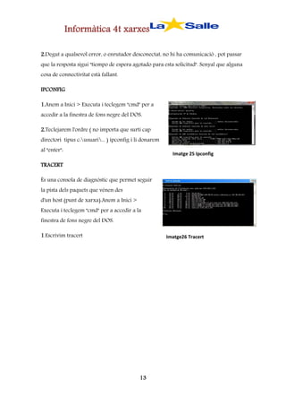 Informàtica 4t xarxes
2.Degut a qualsevol error, o enrutador desconectat, no hi ha comunicació , pot passar
que la resposta sigui "tiempo de espera agotado para esta solicitud". Senyal que alguna
cosa de connectivitat està fallant.
IPCONFIG
1.Anem a Inici > Executa i teclegem "cmd" per a
accedir a la finestra de fons negre del DOS.
2.Teclejarem l'ordre ( no importa que surti cap
directori tipus c:usuari... ) ipconfig i li donarem
al "enter":

Imatge 25 Ipconfig

TRACERT
És una consola de diagnòstic que permet seguir
la pista dels paquets que vénen des
d'un host (punt de xarxa).Anem a Inici >
Executa i teclegem "cmd" per a accedir a la
finestra de fons negre del DOS.
1.Escrivim tracert

Imatge26 Tracert

13

 