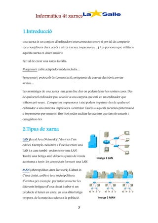 Informàtica 4t xarxes
1.Introducció
una xarxa és un conjunt d’ordinadors interconnectats entre sí per tal de compartir
recursos (discos durs, accés a altres xarxes, impressores, ...). Les persones que utilitzen
aquesta xarxa es diuen usuaris.
Per tal de crear una xarxa fa falta:
Maquinari: cable,adaptador,mòdems,hubs…
Programari: protocols de comunicació, programes de correu electrònic,enviar
arxius…
Les avantatges de una xarxa : un gran disc dur on podem desar les nostres coses. Des
de qualsevol ordinador puc accedir a una carpeta que està en un ordinador que
tothom pot veure.. Compartim impressores i així podem imprimir des de qualsevol
ordinador a una mateixa impressora. Controlar l’accés a aquests recursos (informació
o impressores per usuaris i fins i tot poder auditar les accions que fan els usuaris i
enregistrar-les.

2.Tipus de xarxa
LAN (Local Area Network) L’abast és d’un
edifici. Exemple: nosaltres a l’escola tenim una
LAN i a casa també podem tenir una LAN.
També una botiga amb diferents punts de venda
acostuma a tenir-los connectats formant una LAN.

Imatge 1 LAN

MAN (Metropolitan Area Network) L’abast és
d’una ciutat, poble o àrea metropolitana.
S’utilitza per exemple, per interconnectar les
diferents botigues d’una ciutat i saber si un
producte el tenen en estoc, en una altra botiga
propera, de la mateixa cadena a la població.
3

Imatge 2 MAN

 