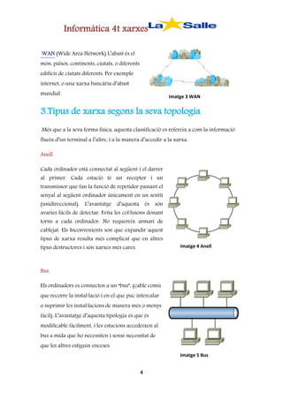 Informàtica 4t xarxes
WAN (Wide Area Network) L’abast és el
món: països, continents, ciutats, o diferents
edificis de ciutats diferents. Per exemple
internet, o una xarxa bancària d’abast
mundial.

Imatge 3 WAN

3.Tipus de xarxa segons la seva topologia
Més que a la seva forma física, aquesta classificació es refereix a com la informació
flueix d’un terminal a l’altre, i a la manera d’accedir a la xarxa.
Anell
Cada ordinador està connectat al següent i el darrer
al primer. Cada estació té un receptor i un
transmissor que fan la funció de repetidor passant el

senyal al següent ordinador únicament en un sentit
(unidireccional). L’avantatge d’aquesta és són
avaries fàcils de detectar. Evita les col·lisions donant

torns a cada ordinador. No requereix armari de
cablejat. Els Inconvenients son que expandir aquest
tipus de xarxa resulta més complicat que en altres
tipus destructores i són xarxes més cares.

Imatge 4 Anell

Bus
Els ordinadors es connecten a un “bus”, (cable comú
que recorre la instal·lació i en el que puc intercalar
o suprimir les instal·lacions de manera més o menys
fàcil). L’avantatge d’aquesta tipologia és que és
modificable fàcilment, i les estacions accedeixen al
bus a mida que ho necessiten i sense necessitat de
que les altres estiguin enceses.
Imatge 5 Bus

4

 