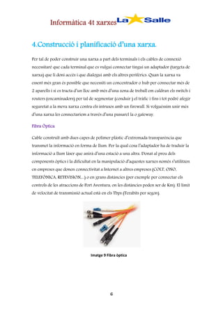 Informàtica 4t xarxes
4.Construcció i planificació d’una xarxa.
Per tal de poder construir una xarxa a part dels terminals i els cables de connexió
necessitaré que cada terminal que es vulgui connectar tingui un adaptador (targeta de
xarxa) que li doni accés i que dialogui amb els altres perifèrics. Quan la xarxa va
essent més gran és possible que necessiti un concentrador o hub per connectar més de
2 aparells i si es tracta d’un lloc amb més d’una zona de treball em caldran els switch i
routers (encaminadors) per tal de segmentar (conduir ) el tràfic i fins i tot podré afegir
seguretat a la meva xarxa contra els intrusos amb un firewall. Si volguéssim unir més
d’una xarxa les connectaríem a través d’una passarel la o gateway.
Fibra Òptica
Cable construït amb dues capes de polímer plàstic d’extremada transparència que
transmet la informació en forma de llum. Per la qual cosa l’adaptador ha de traduir la
informació a llum làser que anirà d’una estació a una altra. Donat al preu dels
components òptics i la dificultat en la manipulació d’aquestes xarxes només s’utilitzen
en empreses que donen connectivitat a Internet a altres empreses (COLT, ONO,
TELEFÒNICA, RETEVISION,...) o en grans distàncies (per exemple per connectar els
controls de les atraccions de Port Aventura, on les distàncies poden ser de Km). El límit
de velocitat de transmissió actual està en els Tbps (Terabits per segon).

Imatge 9 Fibra òptica

6

 