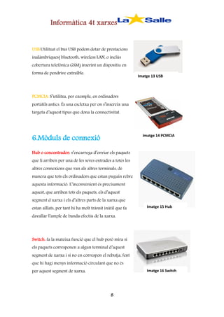 Informàtica 4t xarxes
USB:Utilitzat el bus USB podem dotar de prestacions
inalàmbriques( bluetooth, wireless LAN, o inclús
cobertura telefònica GSM) inserint un dispositiu en
forma de pendrive extraïble.

Imatge 13 USB

PCMCIA: S’utilitza, per exemple, en ordinadors
portàtils antics. És una escletxa per on s’insereix una
targeta d’aquest tipus que dona la connectivitat.

6.Mòduls de connexió

Imatge 14 PCMCIA

Hub o concentrador: s’encarrega d’enviar els paquets
que li arriben per una de les seves entrades a totes les
altres connexions que van als altres terminals, de
manera que tots els ordinadors que estan puguin rebre
aquesta informació. L’inconvenient és precisament
aquest, que arriben tots els paquets, els d’aquest
segment d xarxa i els d’altres parts de la xarxa que
estan aïllats, per tant hi ha molt trànsit inútil que fa

Imatge 15 Hub

davallar l’ample de banda efectiu de la xarxa.

Switch: fa la mateixa funció que el hub però mira si
els paquets corresponen a algun terminal d’aquest
segment de xarxa i si no en correspon el rebutja, fent
que hi hagi menys informació circulant que no és
per aquest segment de xarxa.

Imatge 16 Switch

8

 