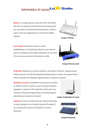 Informàtica 4t xarxes

Router: és un dispositiu de xarxa de nivell 3 del model
OSI. Pren la informació del nivell de xarxa (adreça IP)
per a prendre les decisions d'encaminament: escollir el
camí o ruta més adequada per on reenviar les dades
rebudes.

Imatge 17 Router

Access point: s’anomena el hub en xarxes
inalàmbriques i a més permet passar de una xarxa de
cable a un segment sense cable connectant-hi un o més
PC a la xarxa sense haver d’instal·lar un cable.

Imatge 18 Access point

El firewall: protegeix la xarxa de malware i de hackers o intrusos. Aquesta funció
també es pot fer a nivell de programari (software) que és el que ens proporciona el
sistema operatiu per bloquejar algunes adreces o planes no segures.
Repetidor de senyal: normalment una xarxa no excedeix
de 200m d’extrem a extrem, ja que els senyal arribaria
degradat i es podrien rebre molts bit erronis, però si es
vol passar d’aquesta longitud hem de instal·lar aquests
dispositius que regeneren el senyal.

Imatge 19 Repetidor de senyal

Gateway: és com un router però que enllaça xarxes que
no tenen perquè ser en el mateix protocol. És també el
nexe d’unió de les xarxes de telefonia a la xarxa
d’Internet.
Imatge 20 Gateway

9

 