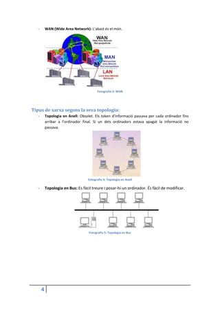 4
- WAN (Wide Area Network): L’abast és el món.
Fotografia 3: WAN
Tipus de xarxa segons la seva topologia:
- Topologia en Anell: Obsolet. Els token d’informació passava per cada ordinador fins
arribar a l’ordinador final. Si un dels ordinadors estava apagat la informació no
passava.
Fotografia 4: Topologia en Anell
- Topologia en Bus: Es fàcil treure i posar-hi un ordinador. És fàcil de modificar.
Fotografia 5: Topologia en Bus
 