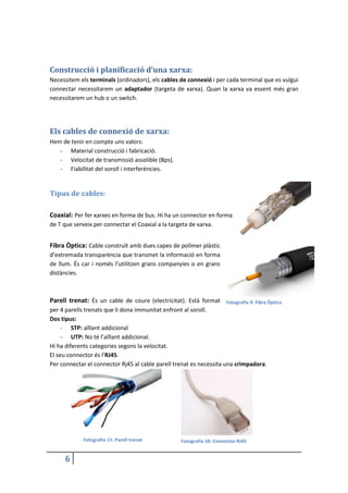 6
Construcció i planificació d’una xarxa:
Necessitem els terminals (ordinadors), els cables de connexió i per cada terminal que es vulgui
connectar necessitarem un adaptador (targeta de xarxa). Quan la xarxa va essent més gran
necessitarem un hub o un switch.
Els cables de connexió de xarxa:
Hem de tenir en compte uns valors:
- Material construcció i fabricació.
- Velocitat de transmissió assolible (Bps).
- Fiabilitat del soroll i interferències.
Tipus de cables:
Coaxial: Per fer xarxes en forma de bus. Hi ha un connector en forma
de T que serveix per connectar el Coaxial a la targeta de xarxa.
Fibra Òptica: Cable construït amb dues capes de polímer plàstic
d’extremada transparència que transmet la informació en forma
de llum. És car i només l’utilitzen grans companyies o en grans
distàncies.
Parell trenat: És un cable de coure (electricitat). Està format
per 4 parells trenats que li dona immunitat enfront al soroll.
Dos tipus:
- STP: aïllant addicional
- UTP: No té l’aïllant addicional.
Hi ha diferents categories segons la velocitat.
El seu connector és l’RJ45.
Per connectar el connector Rj45 al cable parell trenat es necessita una crimpadora.
Fotografia 11: Parell trenat Fotografia 10: Connector RJ45
Fotografia 9: Fibra Òptica
 