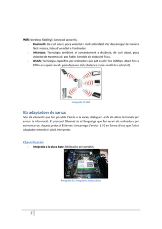 7
Wifi (wireless fidelity): Connexió sense fils.
- Bluetooth: De curt abast, poca velocitat i molt estàndard. Per descarregar de manera
fàcil: música, fotos d’un mòbil a l’ordinador.
- Infrarojos: Tecnologia semblant al comandament a distància, de curt abast, poca
velocitat de transmissió i poc fiable. Sensible als obstacles físics.
- WLAN: Tecnologia específica per ordinadors que pot assolir fins 56Mbps. Abast fins a
100m en espais tancats però depenen dels obstacles (reixes metàl·lics sobretot).
Fotografia 12:Wifi
Els adaptadors de xarxa:
Són els elements que fan possible l’accés a la xarxa, dialoguen amb els altres terminals per
enviar la informació. El protocol Ethernet és el llenguatge que fan servir els ordinadors per
comunicar-se. Aquest protocol Ethernet s’encarrega d’enviar 1 i 0 en forma d’ona que l’altre
adaptador entendrà i sabrà interpretar.
Classificació:
- Integrada a la placa base: Utilitzades per portàtils.
Fotografia 13: Integrada a la placa base
 