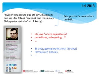 I el 2013

"Twimer	
  et	
  fa	
  creure	
  que	
  ets	
  savi,	
  Instagram	
  
                                                                                  Pels	
  gestors	
  de	
  comunitats	
  
que	
  saps	
  fer	
  fotos	
  i	
  Facebook	
  que	
  tens	
  amics.	
  
                                                                                  també?...	
  
El	
  despertar	
  serà	
  dur".	
  (J.	
  F.	
  Leroy)	
  



                                      •  ets	
  jove?	
  o	
  tens	
  experiència?	
  
                                      •  periodisme,	
  màrqueFng	
  ...?	
  
                                      •  …	
  

                                      •  38	
  anys,	
  geòleg	
  professional	
  (10	
  anys)	
  	
  
                                      •  formació	
  en	
  ciències	
  	
  
                                      •  …	
  
 