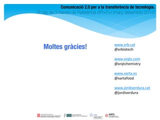 Comunicació 2.0 per a la transferència de tecnologia.
                                                                 
El cas de 3 Xarxes de Referència d’R+D+i (març-desembre 2012)    




                                           www.xrb.cat	
  
   Moltes gràcies!
                        @xrbiotech	
  
                                           	
  
                                           www.xrqtc.com	
  
                                           @xrqtchemistry	
  
                                           	
  
                                           www.xarta.es	
  
                                           @xartafood	
  
                                           	
  
                                           www.jordiverdura.cat	
  
                                           @jordiverdura	

 