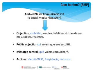 Com ho fem? [SMP]

             Amb	
  el	
  Pla	
  de	
  Comunicació	
  2.0	
  	
  
              (o	
  Social	
  Media	
  Plan,	
  SMP)	
  



•  Objec8us:	
  visibilitat,	
  vendes,	
  ﬁdelització.	
  Han	
  de	
  ser	
  
   mesurables,	
  realistes.	
  

•  Públic	
  objec8u:	
  qui	
  volem	
  que	
  ens	
  escolF?.	
  

•  Missatge	
  central:	
  què	
  volem	
  comunicar?.	
  

•  Accions:	
  elecció	
  XXSS,	
  freqüència,	
  recursos.	
  
 