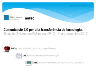 Barcelona, 6 febrer 2013




Comunicació 2.0 per a la transferència de tecnologia. 
El cas de 3 Xarxes de Referència d’R+D+i (març-desembre 2012)



     XaRTA,	
  Xarxa de Referència en Tecnologia d’Aliments


                  XRB,	
  Xarxa de Referència en Biotecnologia


                              XRQTC,	
  Xarxa de Referència Química Teòrica i Computacional
 