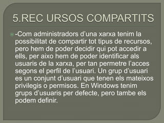  -Com  administradors d’una xarxa tenim la
 possibilitat de compartir tot tipus de recursos,
 pero hem de poder decidir qui pot accedir a
 ells, per aixo hem de poder identificar als
 usuaris de la xarxa, per tan permetre l’acces
 segons el perfil de l’usuari. Un grup d’usuari
 es un conjunt d’usuari que tenen els mateixos
 privilegis o permisos. En Windows tenim
 grups d’usuaris per defecte, pero tambe els
 podem definir.
 