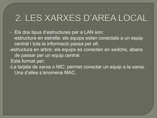   Els dos tipus d’estructures per a LAN son:
  -estructura en estrella: els equips estan conectats a un equip
   central i tota la informació passa per ell.
-estructura en arbre: els equips es conecten en switchs, abans
   de passar per un equip central.
 Esta format per:
-La tarjeta de xarxa o NIC: permet conectar un equip a la xarxa.
   Una d’elles s’anomena MAC.
 