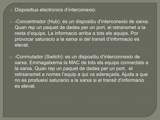    Dispositius electronics d’interconexio:

   -Concentrador (Hub): és un dispositiu d’interconexio de xarxa.
    Quan rep un paquet de dades per un port, el retransmet a la
    resta d’equips. La informacio arriba a tots els aquips. Por
    provocar saturacio a la xarxa si del transit d’informacio es
    elevat.

   -Conmutador (Switch): es un dispositiu d’interconnexio de
    xarxa. Emmagatxema la MAC de tots els equips connectats a
    la xarxa. Quan rep un paquet de dades per un port, el
    retrsansmet a nomes l’equip a qui va adereçada. Ajuda a que
    no es produeixi saturacio a la xarxa si el transit d’informacio
    es elevat.
 