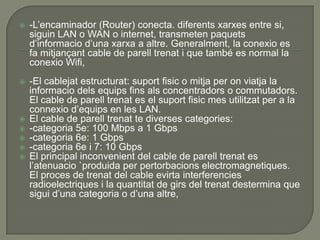    -L’encaminador (Router) conecta. diferents xarxes entre si,
    siguin LAN o WAN o internet, transmeten paquets
    d’informacio d’una xarxa a altre. Generalment, la conexio es
    fa mitjançant cable de parell trenat i que també es normal la
    conexio Wifi,
   -El cablejat estructurat: suport fisic o mitja per on viatja la
    informacio dels equips fins als concentradors o commutadors.
    El cable de parell trenat es el suport fisic mes utilitzat per a la
    connexio d’equips en les LAN.
   El cable de parell trenat te diverses categories:
   -categoria 5e: 100 Mbps a 1 Gbps
   -categoria 6e: 1 Gbps
   -categoria 6e i 7: 10 Gbps
   El principal inconvenient del cable de parell trenat es
    l’atenuacio `produida per pertorbacions electromagnetiques.
    El proces de trenat del cable evirta interferencies
    radioelectriques i la quantitat de girs del trenat destermina que
    sigui d’una categoria o d’una altre,
 