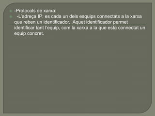    -Protocols de xarxa:
     -L’adreça IP: es cada un dels esquips connectats a la xarxa
    que reben un identificador. Aquet identificador permet
    identificar tant l’equip, com la xarxa a la que esta connectat un
    equip concret.
 