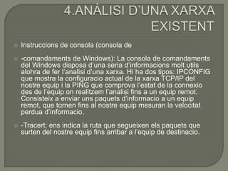    Instruccions de consola (consola de
   -comandaments de Windows): La consola de comandaments
    del Windows disposa d’una seria d’informacions molt utils
    alohra de fer l’analisi d’una xarxa. Hi ha dos tipos: IPCONFIG
    que mostra la configuracio actual de la xarxa TCP/IP del
    nostre equip i la PING que comprova l’estat de la connexio
    des de l’equip on realitzem l’analisi fins a un equip remot.
    Consisteix a enviar uns paquets d’informacio a un equip
    remot, que tornen fins al nostre equip mesuran la velocitat
    perdua d’informacio.
   -Tracert: ens indica la ruta que segueixen els paquets que
    surten del nostre equip fins arribar a l’equip de destinacio.
 