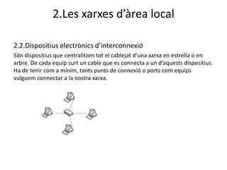 2.Les xarxes d’àrea local

2.2.Dispositius electrònics d’interconnexió
Són dispositius que centralitzen tot el cablejat d’una xarxa en estrella o en
arbre. De cada equip surt un cable que es connecta a un d’aquests dispositius.
Ha de tenir com a mínim, tants punts de connexió o ports com equips
vulguem connectar a la nostra xarxa.
 