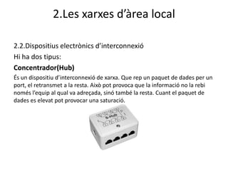2.Les xarxes d’àrea local

2.2.Dispositius electrònics d’interconnexió
Hi ha dos tipus:
Concentrador(Hub)
És un dispositiu d’interconnexió de xarxa. Que rep un paquet de dades per un
port, el retransmet a la resta. Això pot provoca que la informació no la rebi
només l’equip al qual va adreçada, sinó també la resta. Cuant el paquet de
dades es elevat pot provocar una saturació.
 