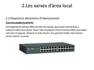 2.Les xarxes d’àrea local

2.2.Dispositius electrònics d’interconnexió
Commutador(switch)
Emmagatzema adreça MAC de tots els equips que estan connectats a
cadascun dels seus ports. Quan rep un paquet mira la adreça MAC per poder
reenviar el paquet, deixant la resta lliures. Ens permet tindre més trànsit
sense saturar la xarxa.
 