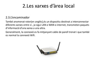 2.Les xarxes d’àrea local

2.3.L’encaminador
També anomenat roter(en anglès),és un dispositiu destinat a interconnectar
diferents xarxes entre si , ja sigui LAN o WAN o internet, transmeten paquets
d’informació d’una xarxa a una altra.
Generalment, la connexió es fa mitjançant cable de parell trenat i que també
es normal la connexió Wifi.
 