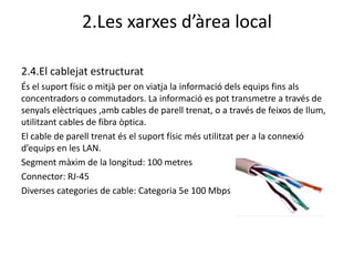 2.Les xarxes d’àrea local

2.4.El cablejat estructurat
És el suport físic o mitjà per on viatja la informació dels equips fins als
concentradors o commutadors. La informació es pot transmetre a través de
senyals elèctriques ,amb cables de parell trenat, o a través de feixos de llum,
utilitzant cables de fibra òptica.
El cable de parell trenat és el suport físic més utilitzat per a la connexió
d’equips en les LAN.
Segment màxim de la longitud: 100 metres
Connector: RJ-45
Diverses categories de cable: Categoria 5e 100 Mbps
 