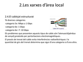 2.Les xarxes d’àrea local

2.4.El cablejat estructurat
Té diverses categories
-categoria 5e: Mbps a 1 Gbps
-categoria 6e: 1 Gbps
-categoria 6e i 7: 10 Gbps
Els problemes que presenten aquests tipus de cable són l'atenuació(pèrdua
de senyal),produïda per pertorbacions electromagnètiques.
El procés de trenat del cable evita interferències radioelèctriques i la
quantitat de girs del trenat determina que sigui d’una categoria o d’una altra.
 
