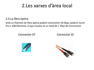 2.Les xarxes d’àrea local

2.5.La fibra òptica
Amb un filament de fibra òptica podem transmetre 10 Gbps, podent reunir
fins a 100 filaments, el que resulta en un total de 1 Tbps de transmissió.


           Connector ST                        Connector SC
 