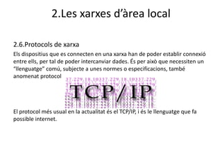 2.Les xarxes d’àrea local

2.6.Protocols de xarxa
Els dispositius que es connecten en una xarxa han de poder establir connexió
entre ells, per tal de poder intercanviar dades. És per això que necessiten un
“llenguatge” comú, subjecte a unes normes o especificacions, també
anomenat protocol




El protocol més usual en la actualitat és el TCP/IP, i és le llenguatge que fa
possible internet.
 