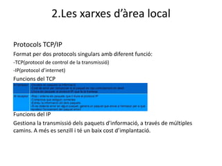 2.Les xarxes d’àrea local

Protocols TCP/IP
Format per dos protocols singulars amb diferent funció:
-TCP(protocol de control de la transmissió)
-IP(protocol d’internet)
Funcions del TCP




Funcions del IP
Gestiona la transmissió dels paquets d'informació, a través de múltiples
camins. A més es senzill i té un baix cost d’implantació.
 