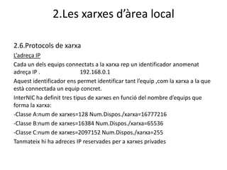 2.Les xarxes d’àrea local

2.6.Protocols de xarxa
L’adreça IP
Cada un dels equips connectats a la xarxa rep un identificador anomenat
adreça IP .                 192.168.0.1
Aquest identificador ens permet identificar tant l’equip ,com la xarxa a la que
està connectada un equip concret.
InterNIC ha definit tres tipus de xarxes en funció del nombre d’equips que
forma la xarxa:
-Classe A:num de xarxes=128 Num.Dispos./xarxa=16777216
-Classe B:num de xarxes=16384 Num.Dispos./xarxa=65536
-Classe C:num de xarxes=2097152 Num.Dispos./xarxa=255
Tanmateix hi ha adreces IP reservades per a xarxes privades
 