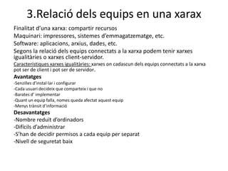 3.Relació dels equips en una xarax
Finalitat d’una xarxa: compartir recursos
Maquinari: impressores, sistemes d’emmagatzematge, etc.
Software: aplicacions, arxius, dades, etc.
Segons la relació dels equips connectats a la xarxa podem tenir xarxes
igualitàries o xarxes client-servidor.
Característiques xarxes igualitàries: xarxes on cadascun dels equips connectats a la xarxa
pot ser de client i pot ser de servidor.
Avantatges
-Senzilles d’instal·lar i configurar
-Cada usuari decideix que comparteix i que no
-Barates d’ implementar
-Quant un equip falla, nomes queda afectat aquest equip
-Menys trànsit d’informació
Desavantatges
-Nombre reduït d’ordinadors
-Difícils d’administrar
-S’han de decidir permisos a cada equip per separat
-Nivell de seguretat baix
 