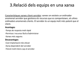 3.Relació dels equips en una xarxa

Característiques xarxes client-servidor: xarxes on existeix un ordinador
anomenat servidor que gestiona els recursos que es comparteixen, els altres
ordinadors anomenats clients. El servidor és un equip molt més potent que el
client.
Avantages
-Temps de resposta molt ràpid
-Permisos i recursos fàcils d’administrar
-Xarxes més segures
Desavantages
-Cost implantació més elevat
-Xarxa dependent del servidor
-Trànsit molt intens cap al servidor
 