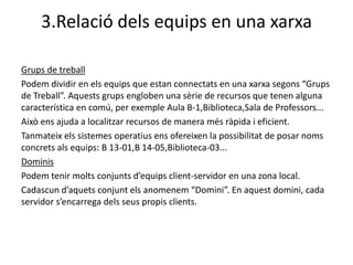 3.Relació dels equips en una xarxa

Grups de treball
Podem dividir en els equips que estan connectats en una xarxa segons “Grups
de Treball”. Aquests grups engloben una sèrie de recursos que tenen alguna
característica en comú, per exemple Aula B-1,Biblioteca,Sala de Professors...
Això ens ajuda a localitzar recursos de manera més ràpida i eficient.
Tanmateix els sistemes operatius ens ofereixen la possibilitat de posar noms
concrets als equips: B 13-01,B 14-05,Biblioteca-03...
Dominis
Podem tenir molts conjunts d’equips client-servidor en una zona local.
Cadascun d’aquets conjunt els anomenem “Domini”. En aquest domini, cada
servidor s’encarrega dels seus propis clients.
 