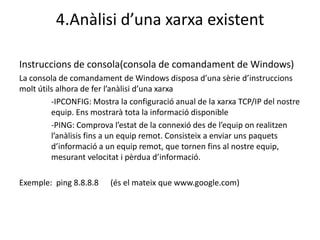4.Anàlisi d’una xarxa existent

Instruccions de consola(consola de comandament de Windows)
La consola de comandament de Windows disposa d’una sèrie d’instruccions
molt útils alhora de fer l’anàlisi d’una xarxa
         -IPCONFIG: Mostra la configuració anual de la xarxa TCP/IP del nostre
         equip. Ens mostrarà tota la informació disponible
         -PING: Comprova l’estat de la connexió des de l’equip on realitzen
         l’anàlisis fins a un equip remot. Consisteix a enviar uns paquets
         d’informació a un equip remot, que tornen fins al nostre equip,
         mesurant velocitat i pèrdua d’informació.

Exemple: ping 8.8.8.8    (és el mateix que www.google.com)
 