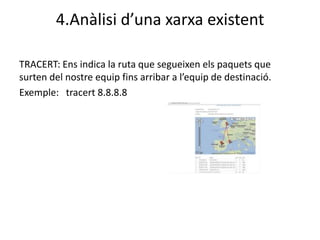 4.Anàlisi d’una xarxa existent

TRACERT: Ens indica la ruta que segueixen els paquets que
surten del nostre equip fins arribar a l’equip de destinació.
Exemple: tracert 8.8.8.8
 