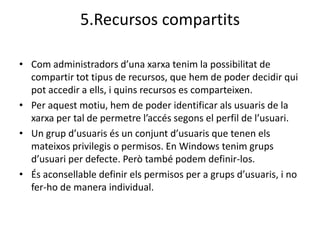5.Recursos compartits

• Com administradors d’una xarxa tenim la possibilitat de
  compartir tot tipus de recursos, que hem de poder decidir qui
  pot accedir a ells, i quins recursos es comparteixen.
• Per aquest motiu, hem de poder identificar als usuaris de la
  xarxa per tal de permetre l’accés segons el perfil de l’usuari.
• Un grup d’usuaris és un conjunt d’usuaris que tenen els
  mateixos privilegis o permisos. En Windows tenim grups
  d’usuari per defecte. Però també podem definir-los.
• És aconsellable definir els permisos per a grups d’usuaris, i no
  fer-ho de manera individual.
 