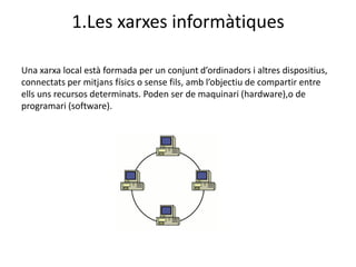 1.Les xarxes informàtiques

Una xarxa local està formada per un conjunt d’ordinadors i altres dispositius,
connectats per mitjans físics o sense fils, amb l’objectiu de compartir entre
ells uns recursos determinats. Poden ser de maquinari (hardware),o de
programari (software).
 