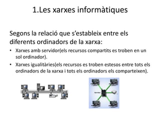 1.Les xarxes informàtiques

Segons la relació que s’estableix entre els
diferents ordinadors de la xarxa:
• Xarxes amb servidor(els recursos compartits es troben en un
  sol ordinador).
• Xarxes igualitàries(els recursos es troben estesos entre tots els
  ordinadors de la xarxa i tots els ordinadors els comparteixen).
 