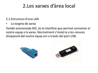 2.Les xarxes d’àrea local

2.1.Estructura d’una LAN
• La targeta de xarxa
També anomenada NIC, és la interfície que permet connectar el
nostre equip a la xarxa. Normalment s’instal·la a les ranures
d’expansió del nostre equip om a través del port USB.
 