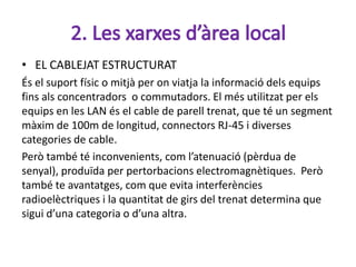 • EL CABLEJAT ESTRUCTURAT
És el suport físic o mitjà per on viatja la informació dels equips
fins als concentradors o commutadors. El més utilitzat per els
equips en les LAN és el cable de parell trenat, que té un segment
màxim de 100m de longitud, connectors RJ-45 i diverses
categories de cable.
Però també té inconvenients, com l’atenuació (pèrdua de
senyal), produïda per pertorbacions electromagnètiques. Però
també te avantatges, com que evita interferències
radioelèctriques i la quantitat de girs del trenat determina que
sigui d’una categoria o d’una altra.
 