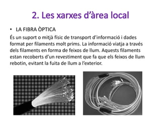 • LA FIBRA ÒPTICA
És un suport o mitjà físic de transport d’informació i dades
format per filaments molt prims. La informació viatja a través
dels filaments en forma de feixos de llum. Aquests filaments
estan recoberts d’un revestiment que fa que els feixos de llum
rebotin, evitant la fuita de llum a l’exterior.
 
