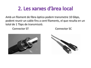 Amb un filament de fibra òptica podem transmetre 10 Gbps,
podent reunir un cable fins a cent filaments, el que resulta en un
total de 1 Tbps de transmissió.
      Connector ST                       Connector SC
 