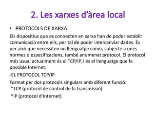 • PROTOCOLS DE XARXA
Els dispositius que es connecten en xarxa han de poder establir
comunicació entre ells, per tal de poder intercanviar dades. És
per això que necessiten un llenguatge comú, subjecte a unes
normes o especificacions, també anomenat protocol. El protocol
més usual actualment és el TCP/IP, i és el llenguatge que fa
possible Internet.
-EL PROTOCOL TCP/IP
Format per dos protocols singulars amb diferent funció:
 *TCP (protocol de control de la transmissió)
 *IP (protocol d’Internet)
 