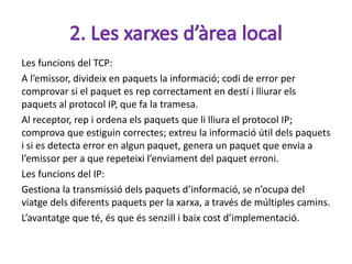 Les funcions del TCP:
A l’emissor, divideix en paquets la informació; codi de error per
comprovar si el paquet es rep correctament en destí i lliurar els
paquets al protocol IP, que fa la tramesa.
Al receptor, rep i ordena els paquets que li lliura el protocol IP;
comprova que estiguin correctes; extreu la informació útil dels paquets
i si es detecta error en algun paquet, genera un paquet que envia a
l’emissor per a que repeteixi l’enviament del paquet erroni.
Les funcions del IP:
Gestiona la transmissió dels paquets d’informació, se n’ocupa del
viatge dels diferents paquets per la xarxa, a través de múltiples camins.
L’avantatge que té, és que és senzill i baix cost d’implementació.
 