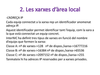 -L’ADREÇA IP
Cada equip connectat a la xarxa rep un identificador anomenat
adreça IP.
Aquest identificador permet identificar tant l’equip, com la xara a
la que està connectat un equip concret.
InterNIC ha definit tres tipus de xarxes en funció del nombre
d’equips que formen la xarxa:
Classe A: nº de xarxes->128 nº de dispos./xarxa->16777216
Classe B: nº de xarxes->16384 nº de dispos./xarxa->65536
Classe C: nº de xarxes->2097152 nº de dispos./xarxa->255
Tanmateix hi ha adreces IP reservades per a xarxes privades.
 